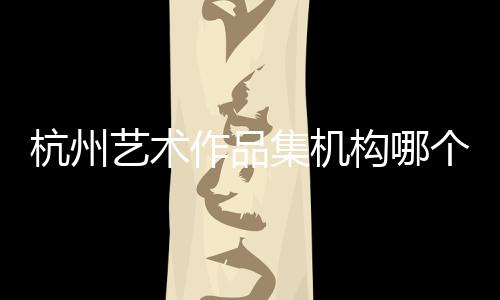 杭州艺术作品集机构哪个好？