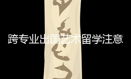 跨专业出国艺术留学注意事项！
