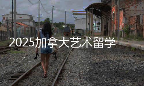 2025加拿大艺术留学攻略！